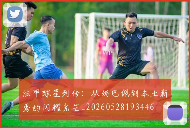 法甲球星列传:从姆巴佩到本土新秀的闪耀光芒_20260528193446