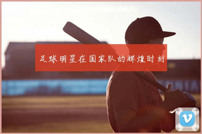 足球明星在国家队的辉煌时刻