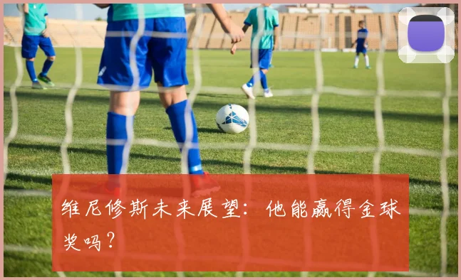 维尼修斯未来展望：他能赢得金球奖吗？